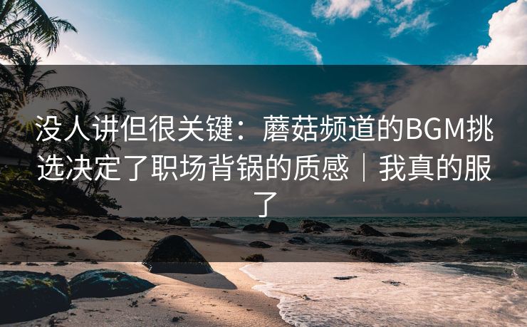 没人讲但很关键：蘑菇频道的BGM挑选决定了职场背锅的质感｜我真的服了