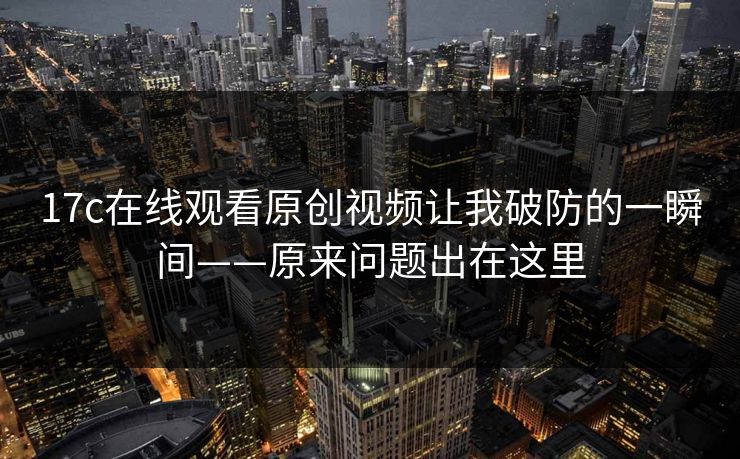 17c在线观看原创视频让我破防的一瞬间——原来问题出在这里