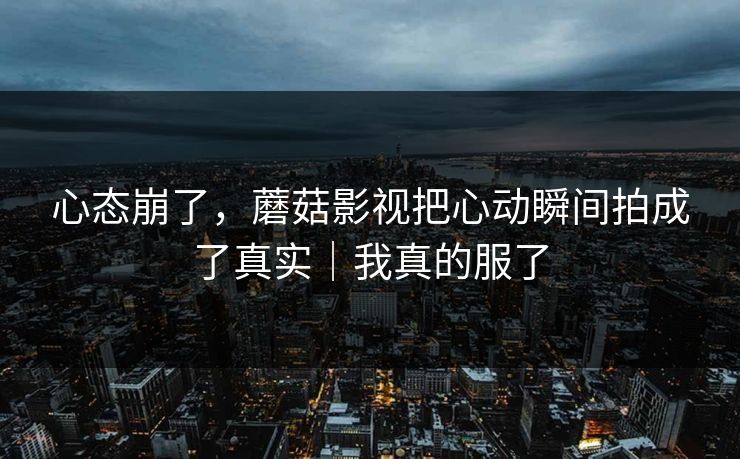 心态崩了,蘑菇影视把心动瞬间拍成了真实|我真的服了 心态崩了,蘑菇影视把心动瞬间拍成了真实|我真的服了