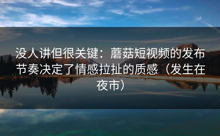 没人讲但很关键：蘑菇短视频的发布节奏决定了情感拉扯的质感（发生在夜市）