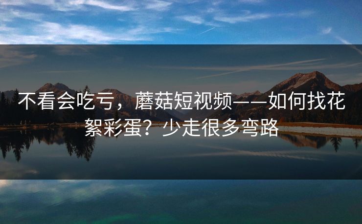 不看会吃亏,蘑菇短视频——如何找花絮彩蛋?少走很多弯路 不看会吃亏,蘑菇短视频——如何找花絮彩蛋?少走很多弯路
