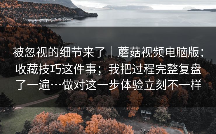 被忽视的细节来了|蘑菇视频电脑版:收藏技巧这件事;我把过程完整复盘了一遍…做对这一步体验立刻不一样 被忽视的细节来了|蘑菇视频电脑版:收藏技巧这件事;我把过程完整复盘了一遍…做对这一步体验立刻不一样