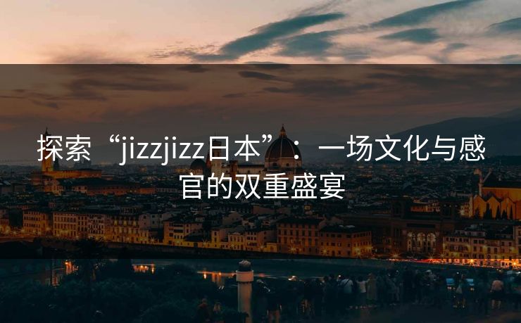 探索“jizzjizz日本”：一场文化与感官的双重盛宴