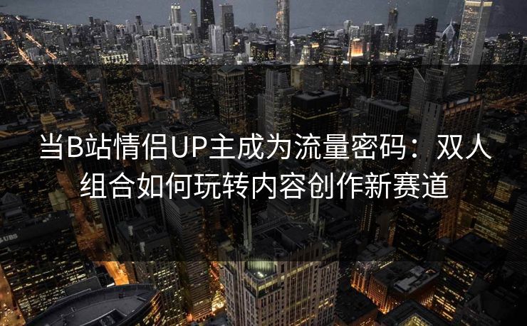 当B站情侣UP主成为流量密码：双人组合如何玩转内容创作新赛道