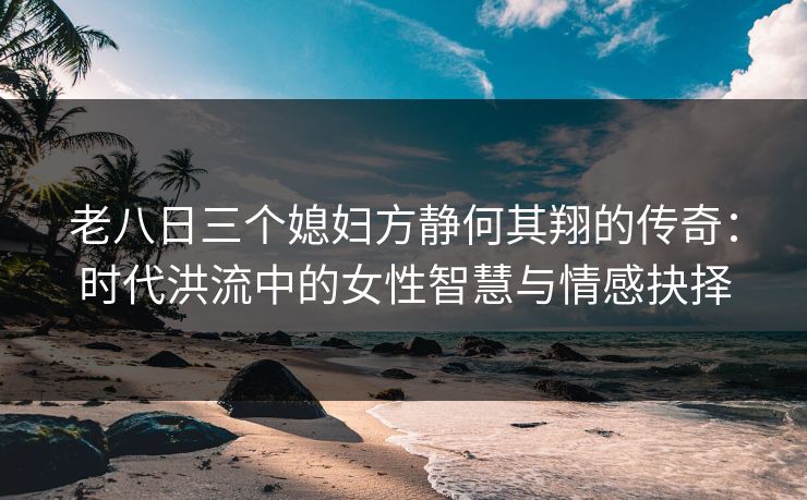 老八日三个媳妇方静何其翔的传奇：时代洪流中的女性智慧与情感抉择