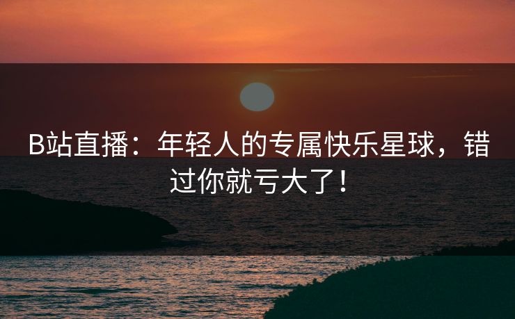 B站直播：年轻人的专属快乐星球，错过你就亏大了！