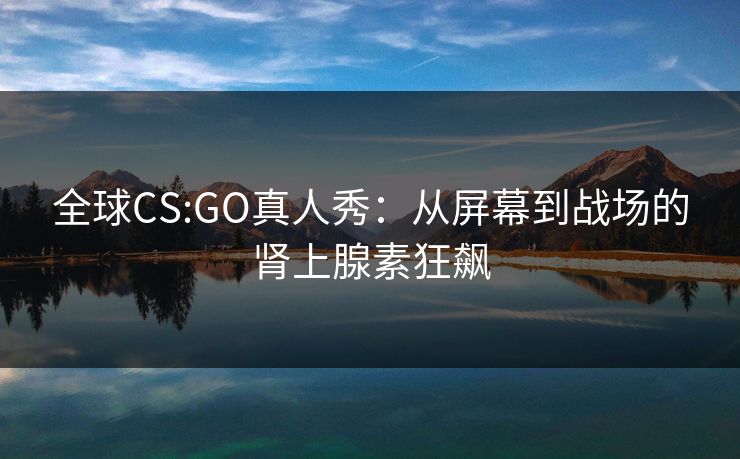 全球CS:GO真人秀：从屏幕到战场的肾上腺素狂飙