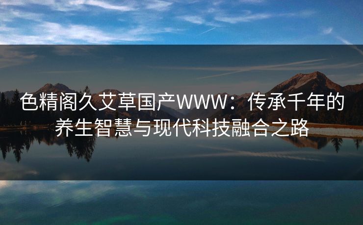 色精阁久艾草国产WWW：传承千年的养生智慧与现代科技融合之路