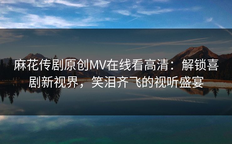 麻花传剧原创MV在线看高清：解锁喜剧新视界，笑泪齐飞的视听盛宴