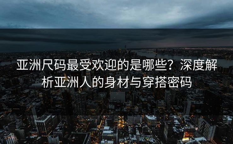 亚洲尺码最受欢迎的是哪些？深度解析亚洲人的身材与穿搭密码