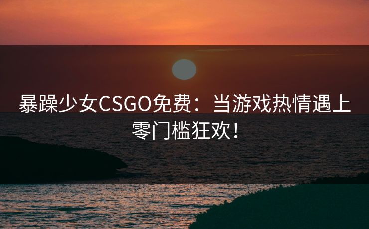 暴躁少女CSGO免费：当游戏热情遇上零门槛狂欢！
