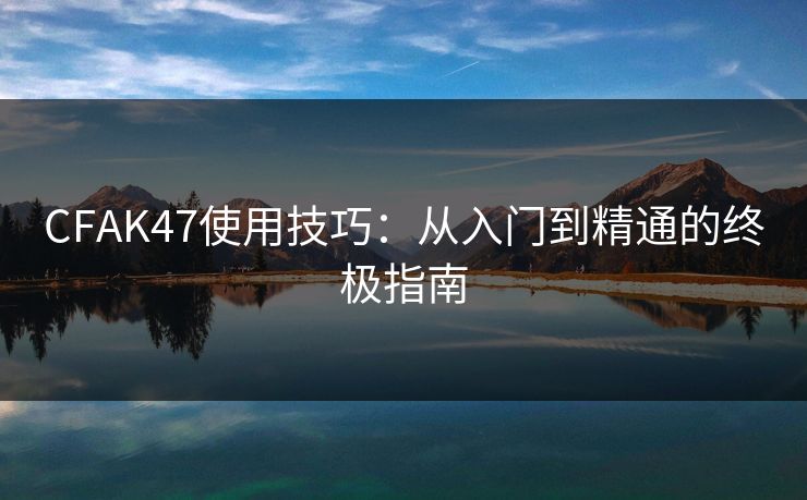 CFAK47使用技巧：从入门到精通的终极指南