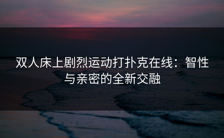 双人床上剧烈运动打扑克在线：智性与亲密的全新交融
