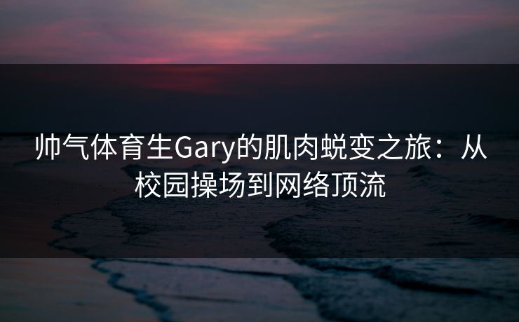 帅气体育生Gary的肌肉蜕变之旅：从校园操场到网络顶流