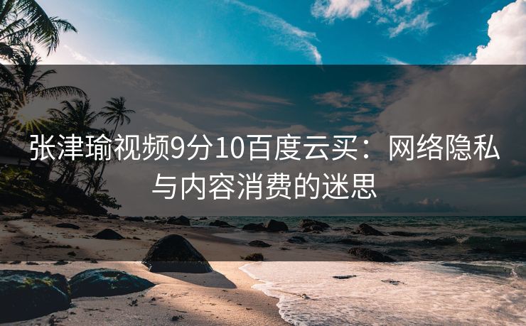 张津瑜视频9分10百度云买：网络隐私与内容消费的迷思