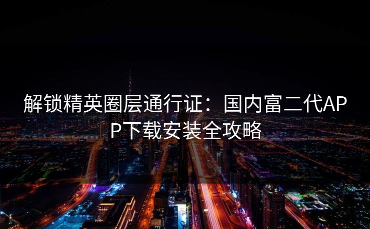 解锁精英圈层通行证：国内富二代APP下载安装全攻略