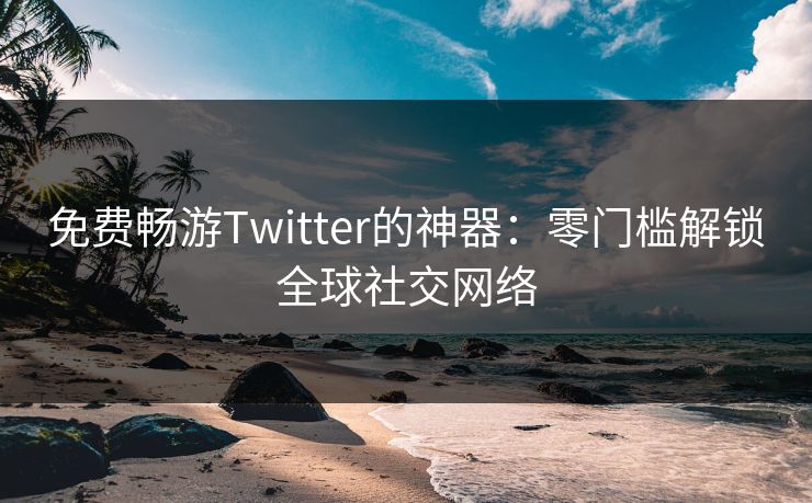 免费畅游Twitter的神器：零门槛解锁全球社交网络