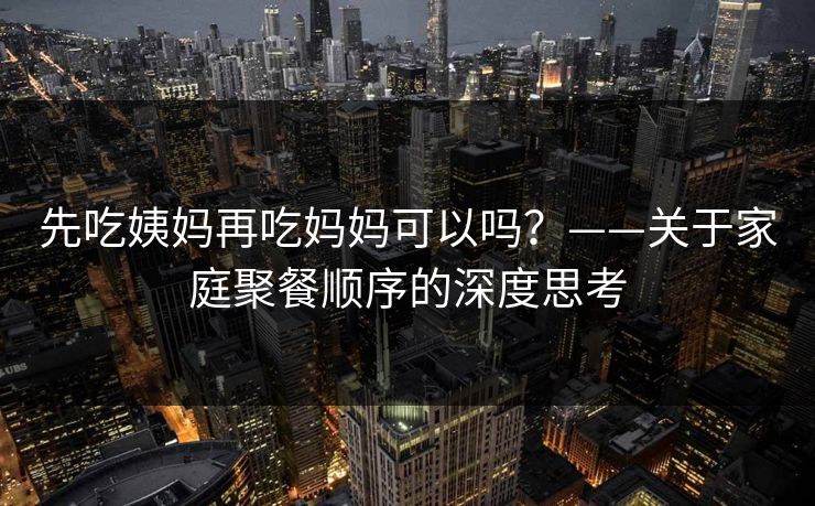 先吃姨妈再吃妈妈可以吗？——关于家庭聚餐顺序的深度思考