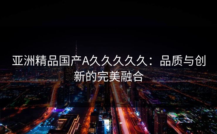 亚洲精品国产A久久久久久：品质与创新的完美融合