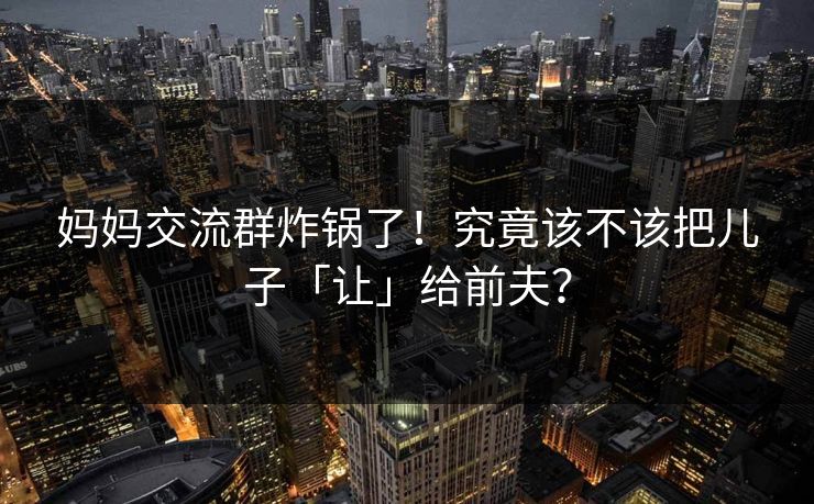 妈妈交流群炸锅了！究竟该不该把儿子「让」给前夫？