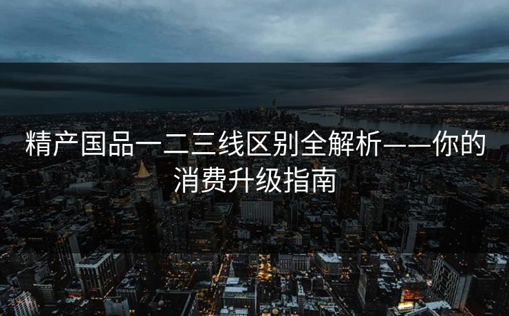 精产国品一二三线区别全解析——你的消费升级指南