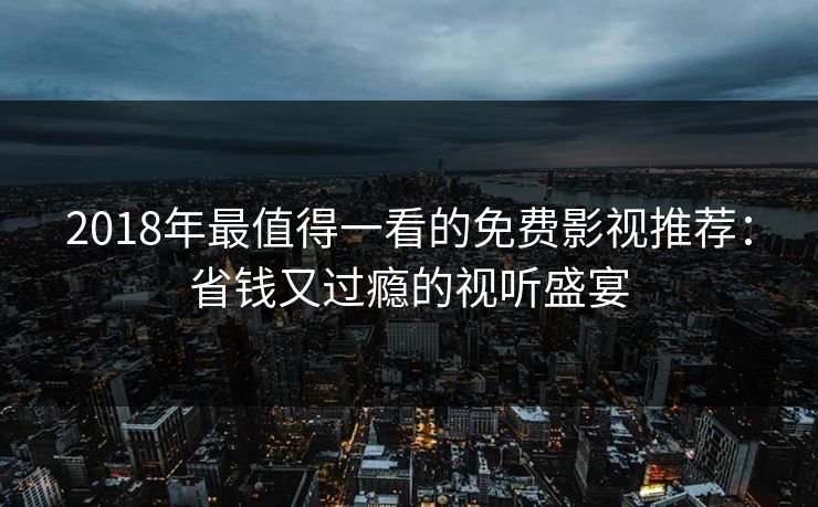 2018年最值得一看的免费影视推荐：省钱又过瘾的视听盛宴