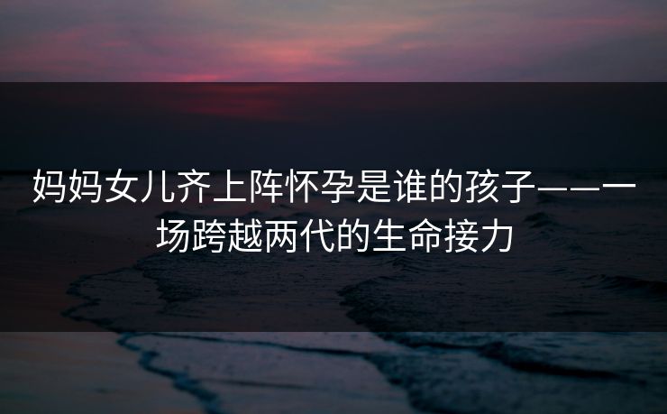 妈妈女儿齐上阵怀孕是谁的孩子——一场跨越两代的生命接力