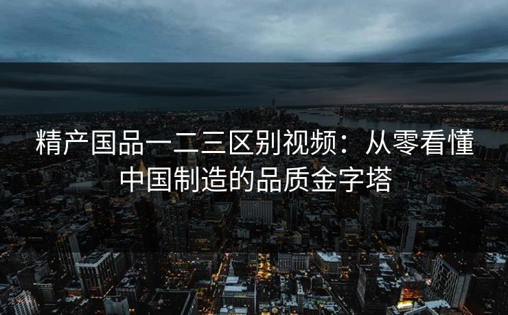 精产国品一二三区别视频：从零看懂中国制造的品质金字塔