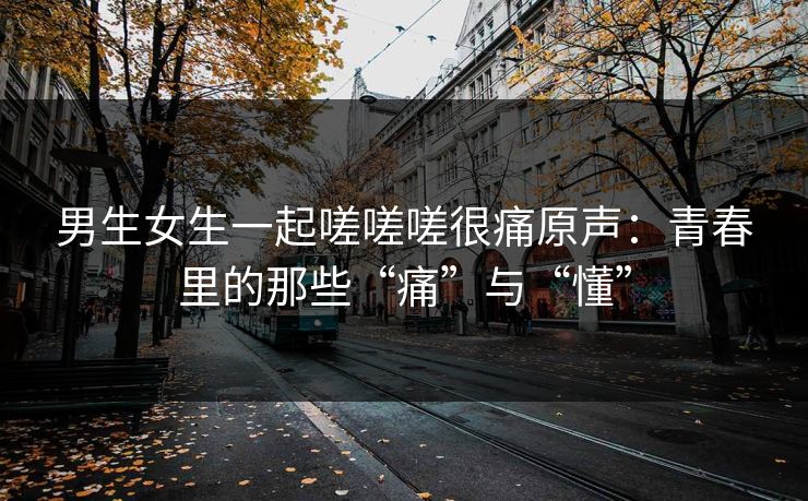 男生女生一起嗟嗟嗟很痛原声：青春里的那些“痛”与“懂”