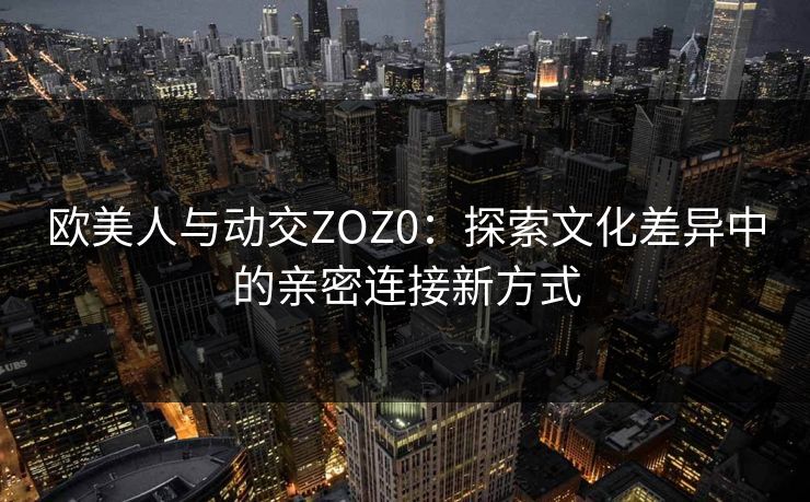 欧美人与动交ZOZ0：探索文化差异中的亲密连接新方式