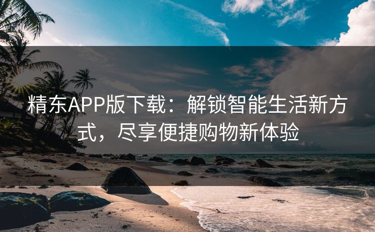 精东APP版下载：解锁智能生活新方式，尽享便捷购物新体验