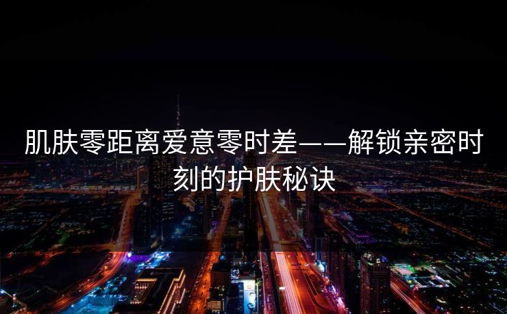 肌肤零距离爱意零时差——解锁亲密时刻的护肤秘诀