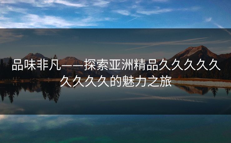 品味非凡——探索亚洲精品久久久久久久久久久的魅力之旅 品味非凡——探索亚洲精品久久久久久久久久久的魅力之旅