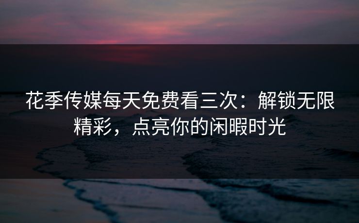 花季传媒每天免费看三次:解锁无限精彩,点亮你的闲暇时光 花季传媒每天免费看三次:解锁无限精彩,点亮你的闲暇时光