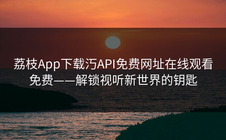 荔枝App下载汅API免费网址在线观看免费——解锁视听新世界的钥匙