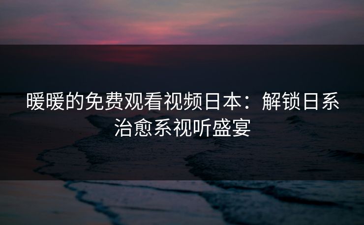 暖暖的免费观看视频日本：解锁日系治愈系视听盛宴