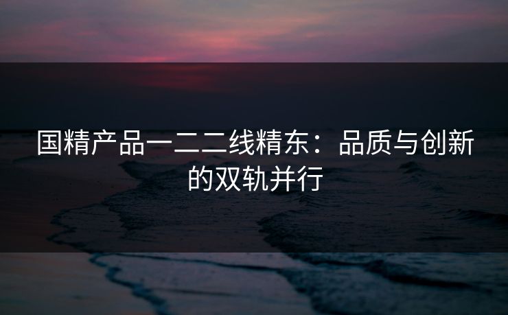 国精产品一二二线精东：品质与创新的双轨并行