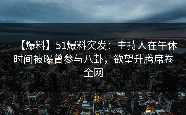 【爆料】51爆料突发：主持人在午休时间被曝曾参与八卦，欲望升腾席卷全网