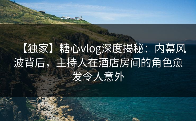 【独家】糖心vlog深度揭秘：内幕风波背后，主持人在酒店房间的角色愈发令人意外
