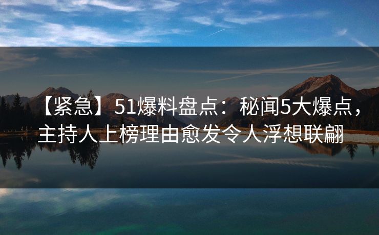【紧急】51爆料盘点：秘闻5大爆点，主持人上榜理由愈发令人浮想联翩