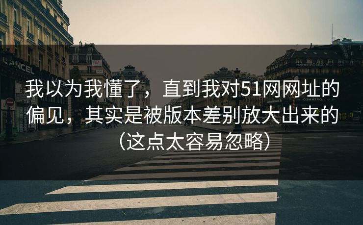 我以为我懂了，直到我对51网网址的偏见，其实是被版本差别放大出来的（这点太容易忽略）