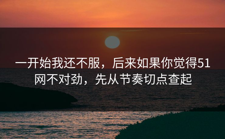 一开始我还不服，后来如果你觉得51网不对劲，先从节奏切点查起