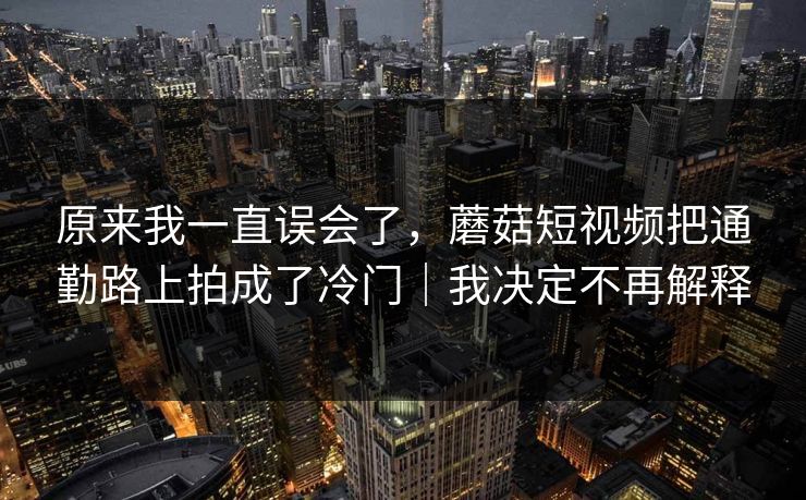 原来我一直误会了,蘑菇短视频把通勤路上拍成了冷门|我决定不再解释 原来我一直误会了,蘑菇短视频把通勤路上拍成了冷门|我决定不再解释