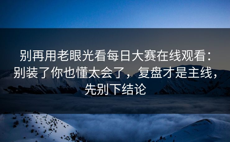 别再用老眼光看每日大赛在线观看：别装了你也懂太会了，复盘才是主线，先别下结论