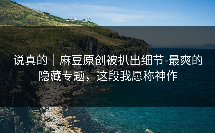 说真的｜麻豆原创被扒出细节-最爽的隐藏专题，这段我愿称神作