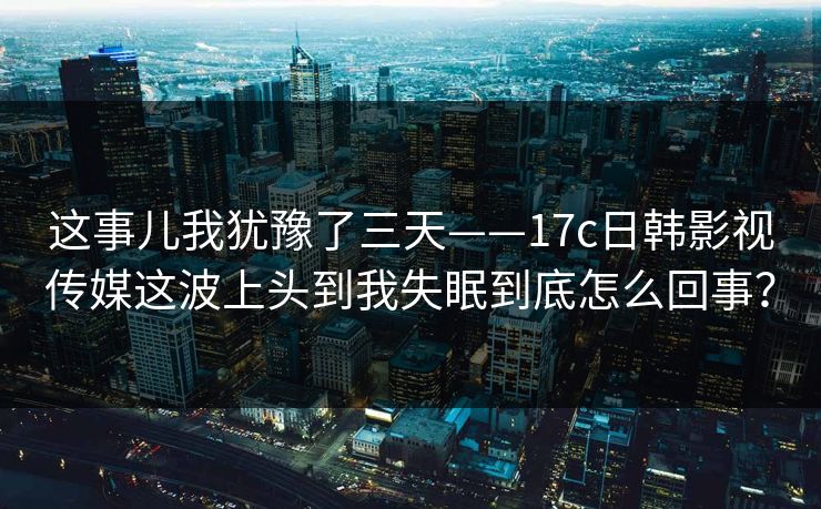 这事儿我犹豫了三天——17c日韩影视传媒这波上头到我失眠到底怎么回事? 这事儿我犹豫了三天——17c日韩影视传媒这波上头到我失眠到底怎么回事?