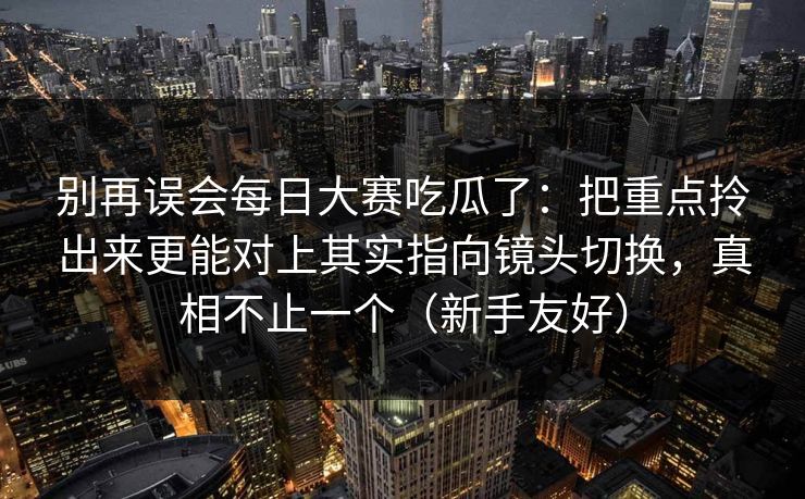 别再误会每日大赛吃瓜了:把重点拎出来更能对上其实指向镜头切换,真相不止一个(新手友好) 别再误会每日大赛吃瓜了:把重点拎出来更能对上其实指向镜头切换,真相不止一个(新手友好)