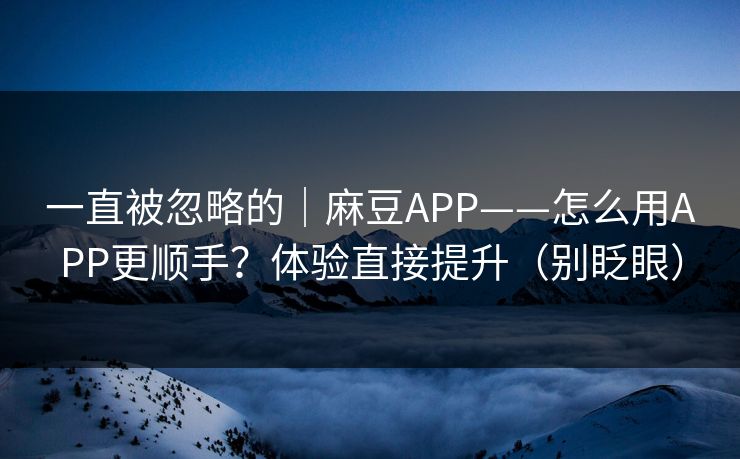一直被忽略的｜麻豆APP——怎么用APP更顺手？体验直接提升（别眨眼）