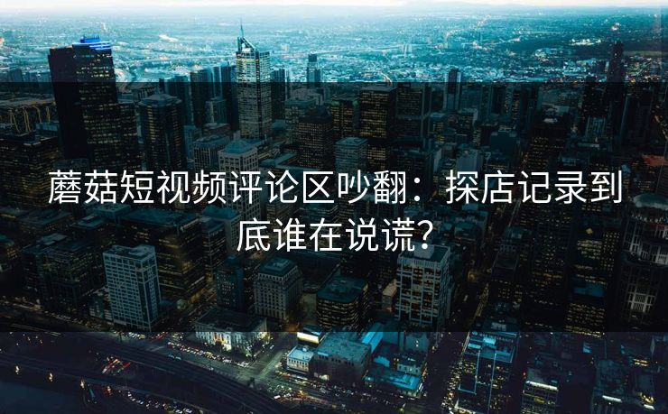 蘑菇短视频评论区吵翻：探店记录到底谁在说谎？