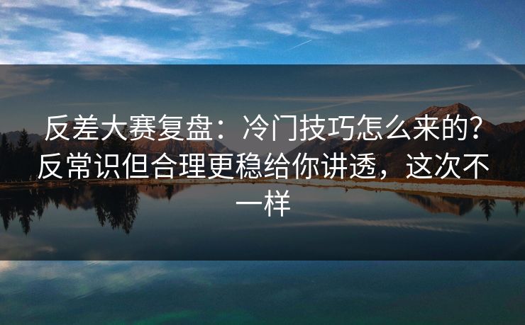反差大赛复盘:冷门技巧怎么来的?反常识但合理更稳给你讲透,这次不一样 反差大赛复盘:冷门技巧怎么来的?反常识但合理更稳给你讲透,这次不一样